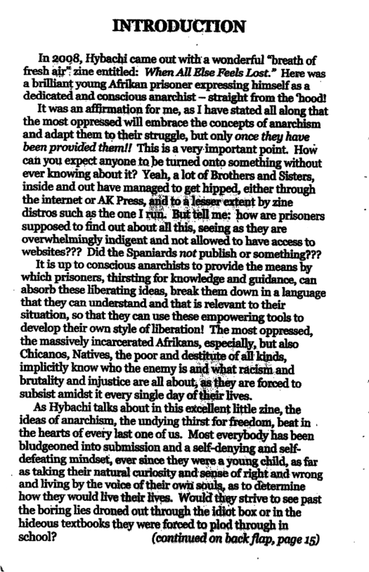 INTRODUCTION In 2008, Hybachi came out witl a wonderful “breath of et young Al oo cepesai b a young. expressing asa dedicated and conscious anarchist — straight from the hood! It was an affirmation for me, as I have stated all along that the most oppressed will embrace the concepts of anarchism and adapt them to their struggle, but only once they have been provided them!! This is a very important point. How cah you expect anyone ta be turned onto something without ever knowing about it? Yeah, a lot of Brothers and Sisters, inside and out have managed to get hipped, either through the internet or AK Press, aid fo 4 lesser extent by zine mposn o B ot bt ol e i e ey to out. all as are overwhelmingly indigent and not allowed to have access to websites??? Did the Spaniards not publish or something??? 1t s up o conslousanarehiss to provids the means by ‘which prisoners, Inowledge and guidance, can ahmbflimeh‘bafi"u%huk&mdflwninlhflgm that they can understand and that is relevant to their situation, so that they can use these empowering tools to develop their own style of liberation! The most oppressed, Chicanos, Natives, the poor and destitite of all kinds, brutality and injustice are all about; as they are forced to subsist amidst it every single day of lives. As Hybachi talks about in this excellent little zine, the ideas of anarchism, the undying thirst for freedom, beat in the hearts of every last one of us. Most everybody has been bludgeoned into submission and a self-denying and self- defeating mindset, ever since they were a young child, as far as taking their natural curiosity and sense of right and wrong and living by the voice of their owii souls, as to determine how they would live their lives. Would they strive to see past the boring lies droned out through the idiot box or in the ‘hideous textbooks they were forced to plod through in school? (continued on back flap, page 15)